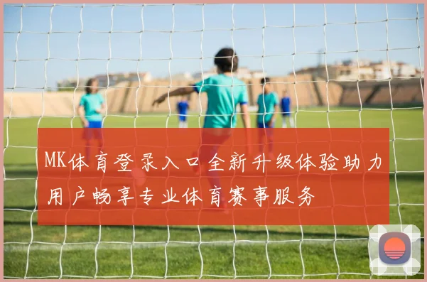 MK体育登录入口全新升级体验助力用户畅享专业体育赛事服务