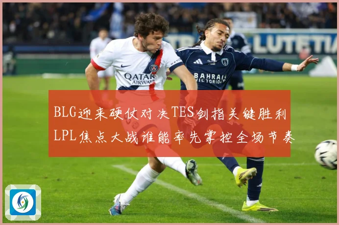 BLG迎来硬仗对决TES剑指关键胜利LPL焦点大战谁能率先掌控全场节奏解析