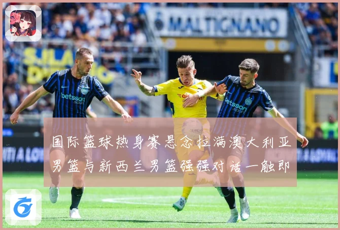 国际篮球热身赛悬念拉满澳大利亚男篮与新西兰男篮强强对话一触即发
