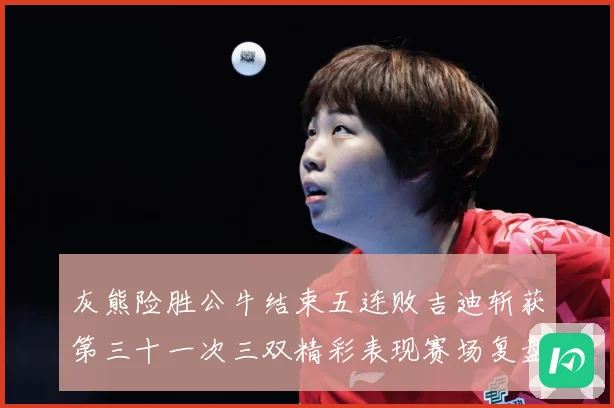 灰熊险胜公牛结束五连败吉迪斩获第三十一次三双精彩表现赛场复盘