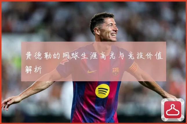 费德勒的网球生涯高光与竞技价值解析
