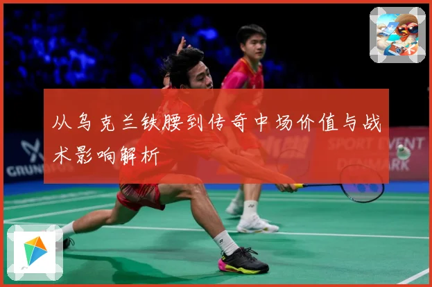 从乌克兰铁腰到传奇中场价值与战术影响解析