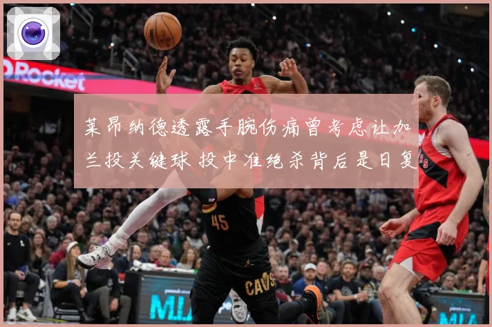 莱昂纳德透露手腕伤痛曾考虑让加兰投关键球 投中准绝杀背后是日复一日的刻苦训练