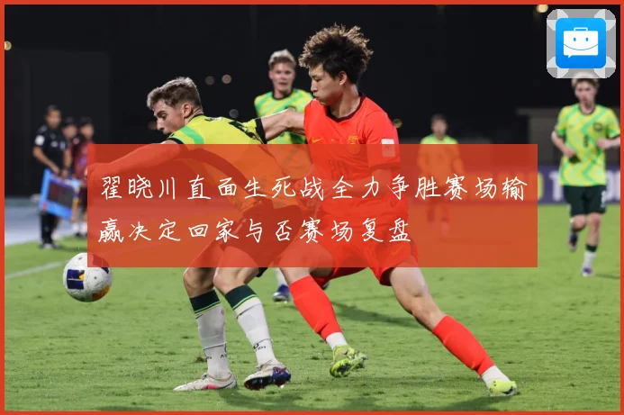 翟晓川直面生死战全力争胜赛场输赢决定回家与否赛场复盘