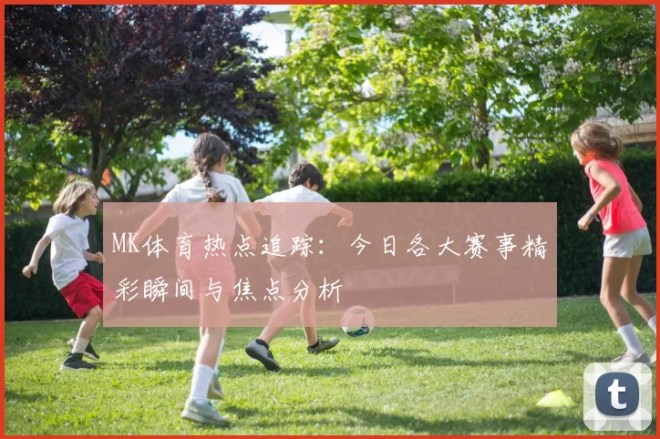 MK体育热点追踪：今日各大赛事精彩瞬间与焦点分析