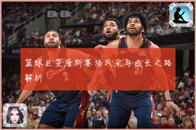 篮球巨星唐斯赛场风采与成长之路解析