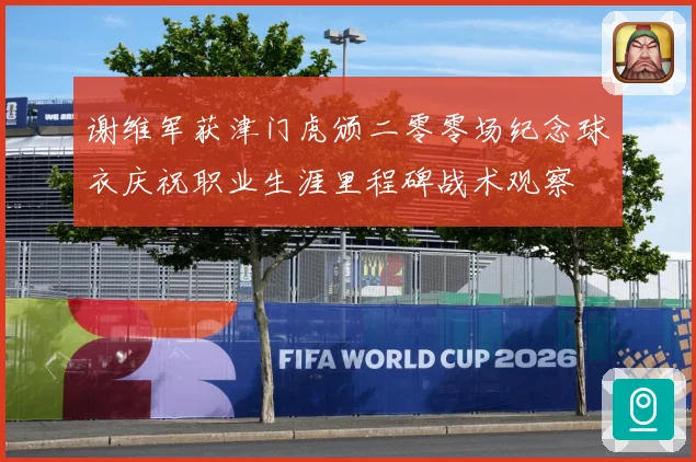 谢维军获津门虎颁二零零场纪念球衣庆祝职业生涯里程碑战术观察